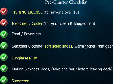 Pre-Charter Checklist FISHING LICENSE (for anyone over 16)   Ice Chest / Cooler (for your clean & bagged fish) Food / Beverages Seasonal Clothing: soft soled shoes, warm jacket, rain gear Sunglasses/Hat Motion Sickness Meds, (take one hour before leaving dock) Sunscreen